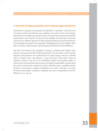 unidade 07 33
4. Livros de cantigas, parlendas, trava-línguas, jogos de palavras
Atendendo ao princípio da promoção da ludicidade no aprender, estão presentes
nos acervos os livros que brincam com as palavras, tais como os livros com cantigas,
parlendas e trava-línguas, que são gêneros que circulam entre as pessoas, passando de
uma geração a outra, muitas vezes por meio da oralidade. São textos que constituem
o nosso acervo cultural e promovem a valorização da tradição oral, pois muitos desses
livros divulgam textos que foram originados e difundidos por meio da oralidade. Além
disso, tais obras colaboram para a aprendizagem do Sistema de Escrita Alfabética:
São livros interessantes, que instigam as crianças a estabelecerem relações entre
palavras e que possuem textos de fácil memorização. Por outro lado, o fato de muitos
daqueles textos passarem a ser conhecidos de cor, pelas crianças, favorece a reflexão
sobre as relações entre o que falamos e o que escrevemos. Com certeza, tanto nas
situações coletivas como nas de uso individual, aqueles livros poderão ajudar os
alunos a perceber que palavras que possuem sons iguais compartilham, na maior parte
dos casos, de uma mesma sequência de letras; identificar que se mudamos uma(s)
letra(s) de uma palavra, podemos transformá-la em outra; relacionar, na leitura
de textos memorizados, as palavras oralizadas com suas correspondentes escritas.
(Brasil, 2009, p. 46-47)
 