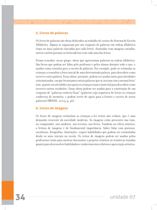 unidade 0734
5. Livros de palavras
Os livros de palavras são obras dedicados ao trabalho de ensino do Sistema de Escrita
Alfabética. Alguns se organizam por um conjunto de palavras em ordem alfabética
(uma ou mais palavras iniciadas por cada letra), ilustradas com imagens variadas;
outros contêm poemas ou brincadeiras com cada uma das letras.
Foram reunidas, nesse grupo, obras que apresentam palavras na ordem alfabética.
São livros que podem ser lidos pelo professor e pelos alunos durante todo o ano, e
usados como consulta para a escrita de palavras. Por exemplo, pode-se estimular as
crianças a consultar a letra inicial de uma determinada palavra, para descobrir como
escrever outra palavra. Essas obras, portanto, podem ser usadas tanto para atividades
sistematizadas, em que levantamos outras palavras que se iniciam com a mesma letra/
som, quanto em atividades nas quais as crianças usam o material para descobrir como
escrever outros vocábulos. Essas obras podem ser usadas para a construção de um
conjunto de “palavras estáveis/fixas” (palavras cuja sequência de letras as crianças
conhecem de memória, e podem servir de apoio para a leitura e escrita de novas
palavras) (BRASIL, 2009, p. 46).
6. Livros de imagens
Os livros de imagens estimulam as crianças a ler textos não verbais, que é uma
demanda crescente da sociedade moderna. As imagens estão presentes nas ruas,
no computador, nos outdoors, nas revistas, nos livros. Também na esfera artística,
a leitura de imagens é de fundamental importância. Saber lidar com pinturas,
esculturas, fotografias, ilustrações, requer habilidades que podem ser estimuladas
desde os anos iniciais na escola. Os textos de imagens podem ser usados pelos
professores tanto para motivar discussões e projetos relativos às temáticas tratadas
quanto para desenvolver habilidades e conhecimentos relativos à apreciação artística.
 