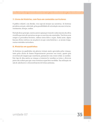 unidade 07 35
7. Livros de histórias, com foco em conteúdos curriculares
O público infantil, sem dúvidas, tem especial atenção nas narrativas. As histórias
prendemaatenção,sobretudo,pelaspossibilidadesdearticulaçãocomsuasvivências,
sentimentos, desejos, sonhos.
Partindo desse princípio, muitos autores optam por tratar de conhecimentos da esfera
científica por meio de narrativas em que os conceitos são construídos. Tais livros nem
sempre se pretendem literários, embora vários deles o sejam. Ainda assim, alguns
buscam efeitos estéticos em um gênero em que conta histórias e, ao mesmo tempo,
ensina conteúdos curriculares.
8. Histórias em quadrinhos
As histórias em quadrinhos são gêneros textuais muito apreciados pelas crianças,
tanto pelos efeitos de humor frequentemente presentes nos textos, quanto pela
recorrência de imagens que constituem, juntamente com o texto verbal, os sentidos.
Este tipo de obra motiva as crianças a tentarem ler sozinhas os textos e oferecem
pistas não verbais para que essas tentativas sejam bem sucedidas. Sua utilização em
sala de aula favorece o desenvolvimento de leitura autônoma.
 