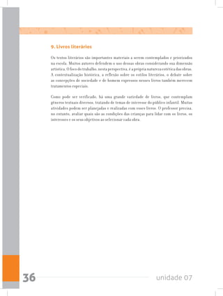 unidade 0736
9. Livros literários
Os textos literários são importantes materiais a serem contemplados e priorizados
na escola. Muitos autores defendem o uso dessas obras considerando sua dimensão
artística.Ofocodotrabalho,nestaperspectiva,éapróprianaturezaestéticadasobras.
A contextualização histórica, a reflexão sobre os estilos literários, o debate sobre
as concepções de sociedade e de homem expressos nesses livros também merecem
tratamentos especiais.
Como pode ser verificado, há uma grande variedade de livros, que contemplam
gêneros textuais diversos, tratando de temas de interesse do público infantil. Muitas
atividades podem ser planejadas e realizadas com esses livros. O professor precisa,
no entanto, avaliar quais são as condições das crianças para lidar com os livros, os
interesses e os seus objetivos ao selecionar cada obra.
 