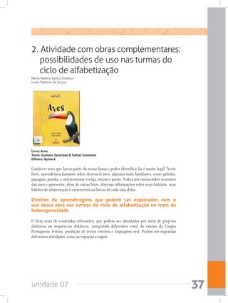 unidade 07 37
2. Atividade com obras complementares:
possibilidades de uso nas turmas do
ciclo de alfabetização
Maria Helena Santos Dubeux
Ivane Pedrosa de Souza
Livro: Aves
Texto: Gustavo Sezerban & Rafael Sezerban 		
Editora: Aymará
Conhecer aves que fazem parte da nossa fauna e poder identificá-las é muito legal! Neste
livro, aprendemos bastante sobre dezesseis aves, algumas mais familiares, como galinha,
papagaio,pomba,eoutrasmenos:coruja,tucanoepavão.Aobranosensinasobreosnomes
das aves e apresenta, além de várias fotos, diversas informações sobre seus habitats, seus
hábitos de alimentação e características físicas de cada uma delas.
Direitos de aprendizagens que podem ser explorados com o
uso dessa obra nas turmas do ciclo de alfabetização no trato da
heterogeneidade
O livro trata de conteúdos relevantes, que podem ser abordados por meio de projetos
didáticos ou sequências didáticas, integrando diferentes eixos do ensino da Língua
Portuguesa: leitura, produção de textos escritos e linguagem oral. Podem ser sugeridas
diferentes atividades, como as expostas a seguir.
 