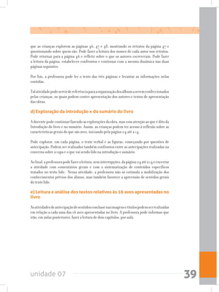 unidade 07 39
que as crianças explorem as páginas 46, 47 e 48, mostrando os retratos da página 47 e
questionando sobre quem são. Pode fazer a leitura dos nomes de cada autor nos retratos.
Pode retornar para a página 46 e refletir sobre o que os autores escreveram. Pode fazer
a leitura da página, estabelecer confrontos e continuar com a mesma dinâmica nas duas
páginas seguintes. 	
Por fim, a professora pode ler o texto das três páginas e levantar as informações nelas
contidas.
Talatividadepodeservirdereferênciaparaaorganizaçãodosálbunsaseremconfeccionados
pelas crianças, os quais podem conter apresentação dos autores e textos de apresentação
das obras.
d) Exploração da introdução e do sumário do livro
Adocentepodecontinuarfazendoasexploraçõesdaobra,mascomatençãoaoqueéditoda
Introdução do livro e no sumário. Assim, as crianças podem ter acesso à reflexão sobre as
características gerais do que são aves, iniciando pela página 04 até a 14.
Pode explorar, em cada página, o texto verbal e as figuras, começando por questões de
antecipação. Podem ser realizados também confrontos entre as antecipações realizadas na
conversa sobre a capa e o que vai sendo lido na introdução e sumário.
Aofinal,aprofessorapodefazeraleitura,seminterrupções,dapágina04atéa14eencerrar
a atividade com comentários gerais e com a sistematização de conteúdos específicos
tratados no texto lido. Nessa atividade, a professora não só estimula a mobilização dos
conhecimentos prévios dos alunos, mas também favorece a apreensão de sentidos gerais
do texto lido.
e) Leitura e análise dos textos relativos às 16 aves apresentadas no
livro
Asatividadesdeantecipaçãodesentidoscombasenasimagensetítulospodemserrealizadas
em relação a cada uma das 16 aves apresentadas no livro. A professora pode informar que
irão, em aulas posteriores, fazer a leitura de dois capítulos, por aula.
 