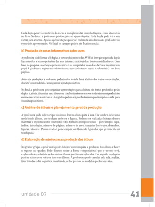 unidade 07 41
Cada dupla pode fazer o texto do cartaz e complementar com ilustrações, como são vistas
no livro. No final, a professora pode organizar apresentações. Cada dupla pode ler o seu
cartaz para a turma. Após as apresentações pode ser realizada uma discussão geral sobre os
conteúdos apresentados, No final, os cartazes podem ser fixados na sala.
b) Produção de notas informativas sobre aves
Aprofessorapodeformar08duplasesorteardoisnomesdasAVESdolivroparaquecadadupla
façaconsultasatextosquetratamdasaves:internet,enciclopédias,livrosespecializadosetc.Com
base na pesquisa, as crianças podem escrever no computador suas descobertas e imprimir em
papel A4 ou fazer o registro no caderno (caso a escola não tenha acesso à informática), em duas
páginas.
Antes das produções, a professora pode circular na sala, fazer a leitura dos textos com as duplas,
discutiroconteúdolidoeacompanharaproduçãodotexto.
No final, a professora pode organizar apresentações para a leitura dos textos produzidos pelas
duplase,ainda,dinamizarumadiscussão,confrontandoessesnovosconhecimentosproduzidos
comosdoscartazesanteriores.Osregistrospodemserguardadosnumapastaarquivodasala,para
consultasposteriores.
c) Análise de álbuns e planejamento geral da produção
A professora pode solicitar que os alunos levem álbuns para a aula. Ela também seleciona
modelos de álbuns, que tenham verbetes e figuras. Podem ser realizadas leituras desses
materiais e exploração dos conteúdos e dos formatos composicionais – por exemplo: capa,
índice, introdução, número de páginas, número de aves, tamanho dos textos, desenhos,
figuras, fotos etc. Podem avaliar, por exemplo, os álbuns de figurinha, que geralmente só
têm figuras.
d) Elaboração de roteiro para a produção dos álbuns
No grande grupo, a professora pode elaborar o roteiro para a produção dos álbuns e fazer
o registro no quadro. Pode discutir sobre a forma composicional que o mesmo terá,
explorando características dos outros álbuns que foram explorados. Em seguida, as duplas
podem elaborar os roteiros dos seus álbuns. A professora pode circular pela sala, avaliar,
tirar dúvidas e dar sugestões, mostrando, se for preciso, os modelos que foram vistos.
 