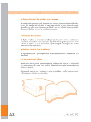 unidade 0742
e) Retomada das informações sobre as aves
Nograndegrupoaprofessorapodedinamizarumaconversasobreoquefoiaprendidosobre
as aves. Em seguida, pode distribuir os materiais arquivados na pasta arquivo da turma,
fazer a leitura e a discussão dos mesmos, avaliando o que será utilizado nas produções dos
álbuns e decidindo se será preciso consultar novos textos.
f) Produção dos verbetes
As duplas, com base na retomada do que foi pesquisado, podem iniciar a produção dos
seus álbuns, utilizando os textos arquivados. A partir do roteiro, podem produzir os textos
e definir as figuras e os locais das mesmas. A professora pode circular pela sala, tirar as
dúvidas e orientar os estudantes.
g) Revisão e edição final dos álbuns
As duplas podem, com a ajuda da professora, revisar os textos escritos e fazer a versão final
dos álbuns.
h) Lançamento dos álbuns
A professora pode organizar a apresentação das produções das crianças na própria sala
ou em outro espaço da escola. Pode, também, disponibilizar as cópias dos exemplares na
biblioteca da escola.
A turma pode planejar com a professora a exposição dos álbuns e confeccionar um convite
coletivo para ser entregue em outras salas.
 
