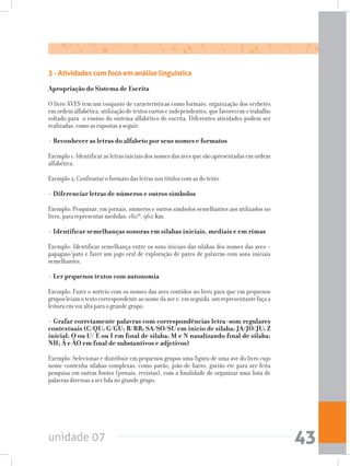 unidade 07 43
3 - Atividades com foco em análise linguística
Apropriação do Sistema de Escrita
O livro AVES tem um conjunto de características como formato, organização dos verbetes
emordemalfabética,utilizaçãodetextoscurtoseindependentes,quefavorecemotrabalho
voltado para o ensino do sistema alfabético de escrita. Diferentes atividades podem ser
realizadas, como as expostas a seguir.
- Reconhecer as letras do alfabeto por seus nomes e formatos
Exemplo1:Identificarasletrasiniciaisdosnomesdasavesquesãoapresentadasemordem
alfabética.
Exemplo 2: Confrontar o formato das letras nos títulos com as do texto.
- Diferenciar letras de números e outros símbolos
Exemplo: Pesquisar, em jornais, números e outros símbolos semelhantes aos utilizados no
livro, para representar medidas: 180º, 960 Km.
- Identificar semelhanças sonoras em sílabas iniciais, mediais e em rimas
Exemplo: Identificar semelhança entre os sons iniciais das sílabas dos nomes das aves –
papagaio/pato e fazer um jogo oral de exploração de pares de palavras com sons iniciais
semelhantes.
- Ler pequenos textos com autonomia
Exemplo: Fazer o sorteio com os nomes das aves contidos no livro para que em pequenos
gruposleiamotextocorrespondenteaonomedaavee,emseguida,umrepresentantefaçaa
leitura em voz alta para o grande grupo.
- Grafar corretamente palavras com correspondências letra-som regulares
contextuais (C/QU; G/GU; R/RR; SA/SO/SU em início de sílaba; JA/JO/JU; Z
inicial; O ou U/ E ou I em final de sílaba; M e N nasalizando final de sílaba;
NH; Ã e ÃO em final de substantivos e adjetivos)
Exemplo: Selecionar e distribuir em pequenos grupos uma figura de uma ave do livro cujo
nome contenha sílabas complexas, como pavão, joão-de-barro, gavião etc para ser feita
pesquisa em outras fontes (jornais, revistas), com a finalidade de organizar uma lista de
palavras diversas a ser lida no grande grupo.
 