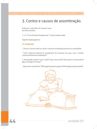 unidade 0744
1º, 2º e 3º ano do Ensino Fundamental – Turmas multisseriadas
Sugestão de planejamento:
1º momento
1. Iniciar a conversa sobre os contos e causos de assombração presentes na comunidade:
- Vocês conhecem histórias de assombração? Já escutaram seus pais, avós e vizinhos
contarem histórias de assombração?
2.Antecipandoaleitura:Oqueémedo?Oquecausaomedo?Quemjáteveoutemmedode
algo ou de alguém? Por quê?
-Apresentaracapadolivro“Bichopapãopragentepequena,Bichopapãopragentegrande”
3. Contos e causos de assombração.
Professora: Leila Britto de Amorim Lima/
José Nunes da Silva
 