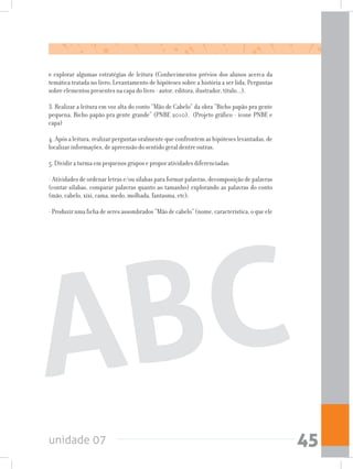 unidade 07 45
e explorar algumas estratégias de leitura (Conhecimentos prévios dos alunos acerca da
temática tratada no livro; Levantamento de hipóteses sobre a história a ser lida; Perguntas
sobre elementos presentes na capa do livro - autor, editora, ilustrador, título...).
3. Realizar a leitura em voz alta do conto “Mão de Cabelo” da obra “Bicho papão pra gente
pequena, Bicho papão pra gente grande” (PNBE 2010). (Projeto gráfico - ícone PNBE e
capa)
4. Após a leitura, realizar perguntas oralmente que confrontem as hipóteses levantadas, de
localizar informações, de apreensão do sentido geral dentre outras.
5. Dividir a turma em pequenos grupos e propor atividades diferenciadas:
- Atividades de ordenar letras e/ou sílabas para formar palavras, decomposição de palavras
(contar sílabas, comparar palavras quanto ao tamanho) explorando as palavras do conto
(mão, cabelo, xixi, cama, medo, molhada, fantasma, etc);
-Produzirumafichadeseresassombrados“Mãodecabelo”(nome,característica,oqueele
ABC
 