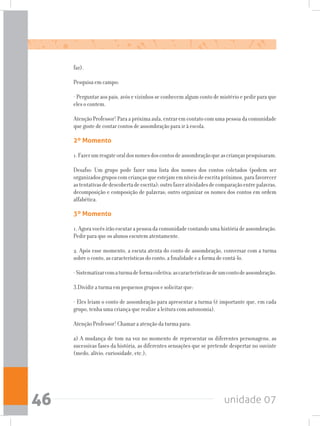 unidade 0746
faz).
Pesquisa em campo:
- Perguntar aos pais, avós e vizinhos se conhecem algum conto de mistério e pedir para que
eles o contem.
AtençãoProfessor!Paraapróximaaula,entraremcontatocomumapessoadacomunidade
que goste de contar contos de assombração para ir à escola.
2º Momento
1.Fazerumresgateoraldosnomesdoscontosdeassombraçãoqueascriançaspesquisaram.
Desafio: Um grupo pode fazer uma lista dos nomes dos contos coletados (podem ser
organizadosgruposcomcriançasqueestejamemníveisdeescritapróximos,parafavorecer
astentativasdedescobertadeescrita);outrofazeratividadesdecomparaçãoentrepalavras,
decomposição e composição de palavras; outro organizar os nomes dos contos em ordem
alfabética.
3º Momento
1.Agoravocêsirãoescutarapessoadacomunidadecontandoumahistóriadeassombração.
Pedir para que os alunos escutem atentamente.
2. Após esse momento, a escuta atenta do conto de assombração, conversar com a turma
sobre o conto, as características do conto, a finalidade e a forma de contá-lo.
-Sistematizarcomaturmadeformacoletiva:ascaracterísticasdeumcontodeassombração.
3.Dividir a turma em pequenos grupos e solicitar que:
- Eles leiam o conto de assombração para apresentar a turma (é importante que, em cada
grupo, tenha uma criança que realize a leitura com autonomia).
Atenção Professor! Chamar a atenção da turma para:
a) A mudança de tom na voz no momento de representar os diferentes personagens, as
sucessivas fases da história, as diferentes sensações que se pretende despertar no ouvinte
(medo, alívio, curiosidade, etc.);
 