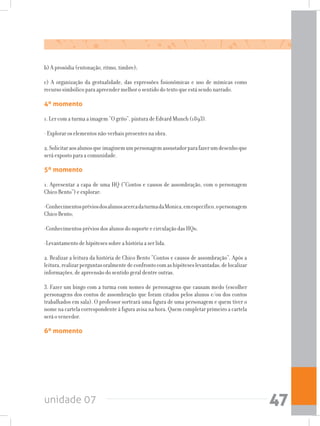unidade 07 47
b) A prosódia (entonação, ritmo, timbre);
c) A organização da gestualidade, das expressões fisionômicas e uso de mímicas como
recurso simbólico para apreender melhor o sentido do texto que está sendo narrado.
4º momento
1. Ler com a turma a imagem “O grito”, pintura de Edvard Munch (1893).
- Explorar os elementos não-verbais presentes na obra.
2.Solicitaraosalunosqueimaginemumpersonagemassustadorparafazerumdesenhoque
será exposto para a comunidade.
5º momento
1. Apresentar a capa de uma HQ (“Contos e causos de assombração, com o personagem
Chico Bento”) e explorar:
-ConhecimentospréviosdosalunosacercadaturmadaMonica,emespecífico,opersonagem
Chico Bento;
-Conhecimentos prévios dos alunos do suporte e circulação das HQs;
-Levantamento de hipóteses sobre a história a ser lida.
2. Realizar a leitura da história de Chico Bento “Contos e causos de assombração”. Após a
leitura,realizarperguntasoralmentedeconfrontocomashipóteseslevantadas,delocalizar
informações, de apreensão do sentido geral dentre outras.
3. Fazer um bingo com a turma com nomes de personagens que causam medo (escolher
personagens dos contos de assombração que foram citados pelos alunos e/ou dos contos
trabalhados em sala). O professor sorteará uma figura de uma personagem e quem tiver o
nome na cartela correspondente à figura avisa na hora. Quem completar primeiro a cartela
será o vencedor.
6º momento
 