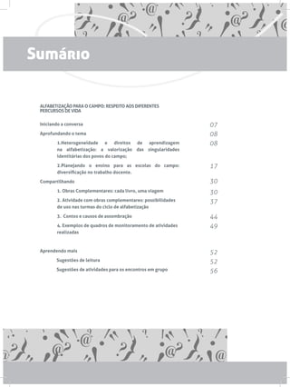 ALFABETIZAÇÃO PARA O CAMPO: RESPEITO AOS DIFERENTES
PERCURSOS DE VIDA
Iniciando a conversa
Aprofundando o tema
1.Heterogeneidade e direitos de aprendizagem
na alfabetização: a valorização das singularidades
identitárias dos povos do campo;
2.Planejando o ensino para as escolas do campo:
diversificação no trabalho docente.
Compartilhando
1. Obras Complementares: cada livro, uma viagem
2. Atividade com obras complementares: possibilidades
de uso nas turmas do ciclo de alfabetização
3. Contos e causos de assombração
4. Exemplos de quadros de monitoramento de atividades
realizadas
Aprendendo mais
	 Sugestões de leitura
	 Sugestões de atividades para os encontros em grupo
07
08
08
17
30
30
37
44
49
52
52
56
Sumário
 