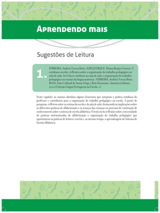 Aprendendo mais
Neste capítulo, as autoras abordam alguns elementos que integram a prática cotidiana do
professor e contribuem para a organização do trabalho pedagógico na escola. A partir de
pesquisas,refletemsobreasrotinasdaescolaedasaladeaula,destacandoasimplicaçõessobre
as diferentes práticas de alfabetização e os avanços das crianças no processo de construção de
conhecimentosobreosistemadeescritaalfabética.Otextoincitareflexõessobreanecessidade
de práticas sistematizadas de alfabetização e organização do trabalho pedagógico que
oportunizemaspráticasdeleituraeescritae,aomesmotempo,aaprendizagemdoSistemade
EscritaAlfabética.
FERREIRA, Andréa Tereza Brito; ALBUQUERQUE, Eliana Borges Correia. O
cotidiano escolar: reflexões sobre a organização do trabalho pedagógico na
sala de aula. In O fazer cotidiano na sala de aula: a organização do trabalho
pedagógico no ensino da língua materna / FERREIRA, Andréa Tereza Brito;
ROSA, Ester Calland de Sousa (Orgs.).Belo Horizonte: Autêntica Editora,
2012 (Coleção Língua Portuguesa na Escola, 1).
1.
Sugestões de Leitura
 