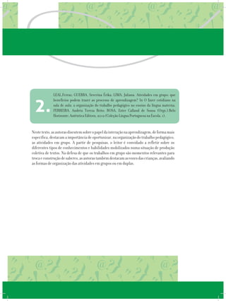 Nestetexto,asautorasdiscutemsobreopapeldainteraçãonaaprendizagem,deformamais
específica,destacamaimportânciadeoportunizar,naorganizaçãodotrabalhopedagógico,
as atividades em grupo. A partir de pesquisas, o leitor é convidado a refletir sobre os
diferentes tipos de conhecimentos e habilidades mobilizados numa situação de produção
coletiva de textos. Na defesa de que os trabalhos em grupo são momentos relevantes para
trocaeconstruçãodesaberes,asautorastambémdestacamasvozesdascrianças,avaliando
as formas de organização das atividades em grupos ou em duplas.
LEAL,Ferraz; GUERRA, Severina Érika; LIMA, Juliana. Atividades em grupo: que
benefícios podem trazer ao processo de aprendizagem? In O fazer cotidiano na
sala de aula: a organização do trabalho pedagógico no ensino da língua materna.
FERREIRA, Andréa Tereza Brito; ROSA, Ester Calland de Sousa (Orgs.).Belo
Horizonte: Autêntica Editora, 2012 (Coleção Língua Portuguesa na Escola, 1).
2.
 