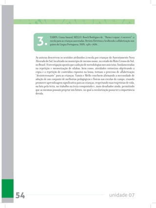 unidade 0754
As autoras descrevem os sentidos atribuídos à escola por crianças do Assentamento Nova
AlvoradadoSul,localizadonomunicípiodemesmonome,noestadodoMatoGrossodoSul,
noBrasil.Ainvestigaçãoapontaqueaadoçãodemetodologiasmecanicistas,fundamentadas
na repetição e memorização de sílabas, bem como, atividades rotineiras objetivando a
cópia e a repetição de conteúdos expostos na lousa, tornam o processo de alfabetização
“desinteressante” para as crianças. Yamin e Mello concluem afirmando a necessidade de
adoção de um conjunto de melhorias pedagógicas e físicas nas escolas do campo, visando
promoveraprendizagemsignificativaparaascrianças,respeitandosuastrajetóriasdevida,
na luta pela terra, no trabalho na terra conquistada e, mais desafiador ainda, permitindo
que as mesmas possam projetar um futuro, no qual a escolarização possa ter a importância
devida.
YAMIN, Giana Amaral; MELLO, Roseli Rodrigues de. “Ruim é copiar, é escrever”: a
escola para as crianças assentadas. Revista Eletrônica Acolhendo a alfabetização nos
países de Língua Portuguesa. ISSN: 1980-7686. .3.
 