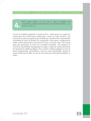 unidade 07 55
A partir da realidade pesquisada no estado do Pará, o artigo aponta um conjunto de
características das escolas/turmas multisseriadas, comuns no campo brasileiro. Tais
características expõem um quadro de precariedade que é apontado como comprometedor
da qualidade do ensino ali ofertado. Em contrapartida o autor aponta a transgressão do
modelo seriado urbanocêntrico como forma de recriar a escola do campo. Tal recriação
passa pela aproximação da escola com as famílias/comunidade, uma adequação do
currículo às especificidades das populações do campo e a adoção de modelos alternativos
de organização do trabalho pedagógico. Nesse sentido o trabalho pedagógico ao invés de
buscar homogeneidade, potencializaria o processo ensino-aprendizagem, fazendo do
respeito à diferença (de idade, de etnia, de sexo) a base para a educação de qualidade, no
campo.
HAGE, Salomão Mufarrej. Por uma escola do campo de qualidade social:
transgredindo o paradigma (multi)seriado de ensino. Em Aberto, Brasília, v. 24, n.
85, p. 97-113, abr. 2011.
4.
 
