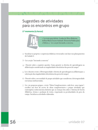 unidade 0756
1º momento (4 horas)
Sugestões de atividades
para os encontros em grupo
1- Ler texto para deleite: Lendas da África Moderna,
deRosaMariaTavaresAndrade.ElementarPublicações
e Editora.2 - Ler a seção Iniciando a conversa.
2 - Socializar os projetos e sequências didáticas vivenciados com base nos planejamentos
da Unidade 6.
3 – Ler a seção “Iniciando a conversa”
4 – Discutir sobre a seguinte questão: Como garantir os direitos de aprendizagem na
alfabetização considerando as singularidades identitárias dos povos do campo?
5 - Ler e discutir o texto 1 (Heterogeneidade e direitos de aprendizagem na alfabetização: a
valorização das singularidades identitárias dos povos do campo).
6 – Discutir sobre a necessidade de propor atividades que considerem a heterogeneidade
em turmas multisseriadas.
7 - Ler, em pequenos grupos, o texto “Obras Complementares: cada livro, uma viagem”;
escolher um livro do acervo de obras complementares e propor atividades que
contemplem conhecimentos distintos que as crianças têm sobre o Sistema de Escrita
Alfabética, leitura e produção de textos, respeitando às peculiaridades do povo do
campo. Socializar as atividades elaboradas.
 