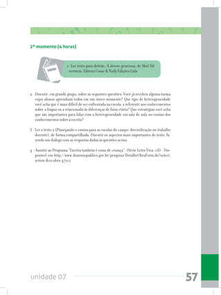 unidade 07 57
2º momento (4 horas)
1- Ler texto para deleite: A árvore generosa, de Shel Sil-
verstein, Editora Cosac & Naify Edições Ltda
2-	 Discutir, em grande grupo, sobre as seguintes questões: Você já recebeu alguma turma
cujos alunos aprendiam todos em um único momento? Que tipo de heterogeneidade
você acha que é mais difícil de ser enfrentada na escola: a referente aos conhecimentos
sobre a língua ou a relacionada às diferenças de faixa etária? Que estratégias você acha
que são importantes para lidar com a heterogeneidade em sala de aula no ensino dos
conhecimentos sobre a escrita?
3 - Ler o texto 2 (Planejando o ensino para as escolas do campo: diversificação no trabalho
docente), de forma compartilhada. Discutir os aspectos mais importantes do texto, fa-
zendo um diálogo com as respostas dadas às questões acima.
4 - Assistir ao Programa “Escrita também é coisa de criança”. (Série Letra Viva; 08) - Dis-
ponível em http://www.dominiopublico.gov.br/pesquisa/DetalheObraForm.do?select_
action=&co_obra=47212
 