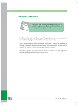 unidade 0758
Tarefas (para casa e escola):
	 Desenvolver aulas com base nos planejamentos feitos na
unidade 7 e registrar como foram as aulas, quais foram os
aspectospositivosenegativosdasaulas;
- 	 Escolher uma das obras sugeridas na seção “Compartilhando” e elaborar uma questão a
ser discutida pelo grupo (escolher coletivamente a obra a ser lida);
- 	 Aplicar o instrumento de avaliação sugerido no Portal do Programa de Alfabetização;
preencherosquadrosdeacompanhamentodascriançaseoquadrodeperfildesaídada
turma; levar o quadro de perfil da turma para o encontro seguinte;
- 	 Preencher os quadros de monitoramento de atividades realizadas até a data do próximo
encontro; levar o quadro preenchido para discussão.
 