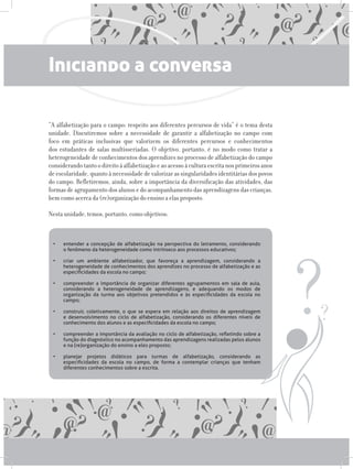 Iniciando a conversa
“A alfabetização para o campo: respeito aos diferentes percursos de vida” é o tema desta
unidade. Discutiremos sobre a necessidade de garantir a alfabetização no campo com
foco em práticas inclusivas que valorizem os diferentes percursos e conhecimentos
dos estudantes de salas multisseriadas. O objetivo, portanto, é no modo como tratar a
heterogeneidade de conhecimentos dos aprendizes no processo de alfabetização do campo
considerandotantoodireitoàalfabetizaçãoeaoacessoàculturaescritanosprimeirosanos
de escolaridade, quanto à necessidade de valorizar as singularidades identitárias dos povos
do campo. Refletiremos, ainda, sobre a importância da diversificação das atividades, das
formas de agrupamento dos alunos e do acompanhamento das aprendizagens das crianças,
bem como acerca da (re)organização do ensino a elas proposto.
Nesta unidade, temos, portanto, como objetivos:
•	 entender a concepção de alfabetização na perspectiva do letramento, considerando
o fenômeno da heterogeneidade como intrínseco aos processos educativos;	 	
	
•	 criar um ambiente alfabetizador, que favoreça a aprendizagem, considerando a
heterogeneidade de conhecimentos dos aprendizes no processo de alfabetização e as
especificidades da escola no campo;	 	 	 	 	 	
	
•	 compreender a importância de organizar diferentes agrupamentos em sala de aula,
considerando a heterogeneidade de aprendizagens, e adequando os modos de
organização da turma aos objetivos pretendidos e às especificidades da escola no
campo;	 	 	 	 	 	 	 	 	
	
•	 construir, coletivamente, o que se espera em relação aos direitos de aprendizagem
e desenvolvimento no ciclo de alfabetização, considerando os diferentes níveis de
conhecimento dos alunos e as especificidades da escola no campo;	 	 	
	 	
•	 compreender a importância da avaliação no ciclo de alfabetização, refletindo sobre a
função do diagnóstico no acompanhamento das aprendizagens realizadas pelos alunos
e na (re)organização do ensino a eles proposto;	 	 	 	 	
	
•	 planejar projetos didáticos para turmas de alfabetização, considerando as
especificidades da escola no campo, de forma a contemplar crianças que tenham
diferentes conhecimentos sobre a escrita.
 