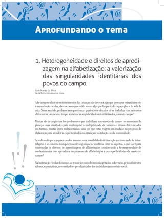 Aprofundando o tema
1. Heterogeneidade e direitos de apredi-
zagem na alfabetização: a valorização
das singularidades identitárias dos
povos do campo.
José Nunes da Silva
Leila Britto de Amorim Lima
Aheterogeneidadedeconhecimentosdascriançasnãodeveseralgoqueprovoqueestranhamento
e/ouexclusãoescolar,devesercompreendida comoalgoquefazpartedoespaçopluraldasalade
aula.Nessesentido,podemosnosquestionar:quaissãoosdesafiosdesetrabalharcompercursos
diferentese,aomesmotempo,valorizarassingularidadesidentitáriasdospovosdocampo?
Muitas são as angústias dos professores que trabalham nas escolas do campo no momento de
planejar suas atividades para contemplar a multiplicidade de saberes e ritmos diferenciados
em turmas, muitas vezes multisseriadas, uma vez que estas exigem um cuidado no processo de
elaboraçãoparaatenderàsespecificidadesdascriançasedarelaçãoescola-comunidade.
Acreditando que o espaço escolar assume uma possibilidade de inserção em uma rede de inter-
relações e se constrói num processo de negociações e conflitos entre os sujeitos, o que fazer para
contemplar os direitos de aprendizagem de alfabetização considerando a heterogeneidade de
conhecimentos dos aprendizes no processo de alfabetização e as especificidades da escola no
campo?
Nainstituiçãoescolardocampo,astensõeseosconfrontossãogerados,sobretudo,pelosdiferentes
valores,expectativas,necessidadesepeculiaridadesdosindivíduosnoconvíviosocial.
 