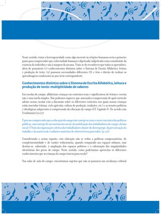 Nestesentido,trataraheterogeneidadecomoalgoinerenteàsrelaçõeshumanasseriaoprimeiro
passoparacompreenderqueadiversidadehumanaéobjetivada/subjetivadacomoconstituinteda
essênciadoindivíduoenãoàmargemdamesma.Trata-sedereconhecerquetodososaprendizes,
além de possuírem (1) conhecimentos distintos sobre o Sistema de Escrita Alfabética, leitura
e produção de texto, (2) possuem necessidades diferentes (3) e têm o direito de realizar as
aprendizagenscondizentesaoano/sériecorrespondente.
ConhecimentosdistintossobreoSistemadeEscritaAlfabética,leiturae
produção de texto: multiplicidade de saberes
Em escolas do campo, alfabetizar crianças em contextos reais e significativos de leitura e escrita
não é uma tarefa simples. Não podemos esquecer que associada à compreensão de qual currículo
adotar nestas escolas está a discussão sobre os diferentes contextos nos quais nossas crianças
estão inseridas (climas, ciclo agrícolas, cultura de produção, tradições, etc.) e as tensões políticas
e ideológicas subjacentes à compreensão da educação do campo (Cf. Capítulo I). De acordo com
Vendramini(2007):
Éprecisocompreenderqueaeducaçãodocamponãoemergenovazioeneméiniciativadaspolíticas
públicas,masemergedeummovimentosocial,damobilizaçãodostrabalhadoresdocampo,daluta
social.Éfrutodaorganizaçãocoletivadostrabalhadoresdiantedodesemprego,daprecarizaçãodo
trabalhoedaausênciadecondiçõesmateriaisdesobrevivênciaparatodos.(p.123)
Considerando o acima exposto, esta educação não se reduz a políticas compensatórias, de
complementaridade e de caráter reducionista, quando comparado aos espaços urbanos, mas
destina-se, sobretudo, à ampliação dos espaços políticos e à valorização das singularidades
identitárias dos povos do campo. Neste sentido, como poderíamos aproveitar os diferentes
conhecimentosqueascriançasdocampotrazemparaescola?
Nas salas de aula do campo, encontramos sujeitos que não só possuem um arcabouço cultural
 
