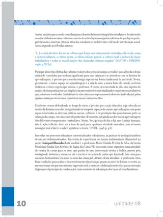 unidade 0810
Assim,importaqueaescolacontribuaparaodesenvolvimentointegraldosestudantes,fortalecendo
suasidentidadessociaiseculturaisemestreitaarticulaçãoaossujeitoscoletivosdequefaçamparte,
potenciandoainserçãocríticaeativadosestudantesemdiferentesesferasdeinterlocuçãosocial.
Aindasegundoasreferidasautoras,
“[...]ocurrículodevedarvozàsculturasqueforamsistematicamenteexcluídaspelaescola,como
a cultura indígena, a cultura negra, a cultura infanto-juvenil, a cultura rural, a cultura da classe
trabalhadora e todas as manifestações das chamadas culturas negadas” (SANTOS e PARAÍSO,
1996,p.38-39).
Paraqueainserçãoefetivadasculturasevaloresdospovosdocamposerealize,paraalémdaseleção
crítica de conteúdos que tenham significado para suas crianças e se articulem com os direitos de
aprendizagem, é preciso que a escola consiga superar sua forma tradicional de currículo. Nessa,
geralmente, o único espaço de aprendizagem é a sala de aula; a única fonte de estudo, os livros
didáticos; o único sujeito que ensina, o professor. A escola desconectada da vida dos sujeitos do
campo,desuaspráticassociais,implicaemumensinodescontextualizadoeemprocessosavaliativos
quepriorizamresultados(individuais)enãovalorizamosprocessos(coletivoseindividuais)pelos
quaisascriançasvivenciameconstroemnovosconhecimentos.
Conforme viemos defendendo ao longo do curso, é preciso que a ação educativa seja colocada no
centrodadinâmicaescolar,reorganizandoostemposeespaçosdeensino-aprendizagem,nasquais
sejam valorizadas as diversas práticas sociais, culturais e de produção das quais tomam parte as
criançasdocampo,emcadacontextoparticular,demaneiraintegradaaosdireitosdeaprendizagem
dos diferentes componentes curriculares. Assim, “esta prática do dia a dia, que é práxis humana,
isto é, ação/reflexão, deve ser a base da qual parte qualquer atividade educativa, pois só assim
consegueunirofazereosaber,apráticaeateoria.”(POEL,1993,p.43)
Inseridasemprocessoseducativoscontextualizadosedinâmicos,aspráticasdeavaliaçãotambém
devem ser redimensionadas. Em relato de experiência em turma multisseriada (disponível na
seção Compartilhando desta unidade), a professora Maria Cláudia Pereira da Silva, da Escola
Municipal Eulália Lira Seródio, de Lagoa dos Gatos/PE, nos conta como organizou uma atividade
de escrita de cartas para os avós, que partiu de uma intervenção cênica e lúdica, passou pela
contação de histórias e conversa, até a escrita e reescrita de cartas que foram de fato entregues
aos seus destinatários (no caso, os avós das crianças). Através desta atividade, a professora criou
boascondiçõesparaavaliarodesenvolvimentodascriançasquantoaoníveldeleituraeescrita,ao
mesmotempoemqueincentivouaexpressãooral,aescutaecolaboraçãoentreelasparaaexecução
daproposta(princípiodacoeducação),numcontextodevalorizaçãodoslaçosafetivosfamiliares.
 