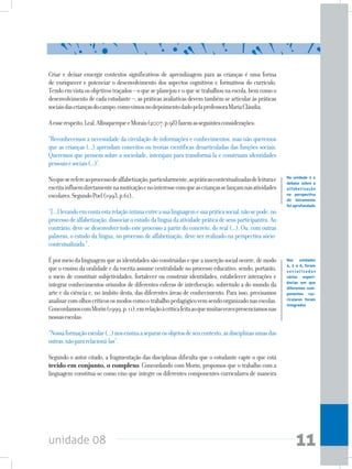 unidade 08 11
Criar e deixar emergir contextos significativos de aprendizagem para as crianças é uma forma
de enriquecer e potenciar o desenvolvimento dos aspectos cognitivos e formativos do currículo.
Tendoemvistaosobjetivostraçados–oqueseplanejoueoquesetrabalhounaescola,bemcomoo
desenvolvimento de cada estudante –, as práticas avaliativas devem também se articular às práticas
sociaisdascriançasdocampo,comovimosnodepoimentodadopelaprofessoraMariaCláudia.
Aesserespeito,Leal,AlbuquerqueeMorais(2007,p.98)fazemasseguintesconsiderações:
“Reconhecemos a necessidade da circulação de informações e conhecimentos, mas não queremos
que as crianças (...) aprendam conceitos ou teorias científicas desarticuladas das funções sociais.
Queremos que pensem sobre a sociedade, interajam para transformá-la e construam identidades
pessoaisesociais(...)”.
Noqueserefereaoprocessodealfabetização,particularmente,aspráticascontextualizadasdeleiturae
escritainfluemdiretamentenamotivaçãoenointeressecomqueascriançasselançamnasatividades
escolares.SegundoPoel(1993,p.61),
“[...]levandoemcontaestarelaçãoíntimaentreasualinguagemesuapráticasocial,nãosepode,no
processodealfabetização,dissociaroestudodalínguadaatividadepráticadeseusparticipantes.Ao
contrário, deve-se desenvolver todo este processo a partir do concreto, do real (...). Ou, com outras
palavras, o estudo da língua, no processo de alfabetização, deve ser realizado na perspectiva sócio-
contextualizada.”.
Épormeiodalinguagemqueasidentidadessãoconstruídasequeainserçãosocialocorre,demodo
que o ensino da oralidade e da escrita assume centralidade no processo educativo, sendo, portanto,
o meio de constituir subjetividades, fortalecer ou construir identidades, estabelecer interações e
integrar conhecimentos oriundos de diferentes esferas de interlocução, sobretudo a do mundo da
arte e da ciência e, no âmbito desta, das diferentes áreas de conhecimento. Para isso, precisamos
analisarcomolhoscríticososmodoscomootrabalhopedagógicovemsendoorganizadonasescolas.
ConcordamoscomMorin(1999,p.11),emrelaçãoàcríticafeitaaoquemuitasvezespresenciamosnas
nossasescolas:
“Nossaformaçãoescolar(...)nosensinaasepararosobjetosdeseucontexto,asdisciplinasumasdas
outras,nãopararelacioná-las”.
Segundo o autor citado, a fragmentação das disciplinas dificulta que o estudante capte o que está
tecido em conjunto, o complexo. Concordando com Morin, propomos que o trabalho com a
linguagem constitua-se como eixo que integre os diferentes componentes curriculares de maneira
Na unidade 3 o
debate sobre a
alfabetização
na perspectiva
do letramento
foi aprofundado
Nas unidades
4, 5 e 6, foram
s o c i a l i z a d a s
várias experi-
ências em que
diferentes com-
ponentes cur-
riculares foram
integrados
 
