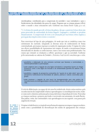 unidade 0812
interdisciplinar, contribuindo para a compreensão da sociedade e suas contradições e para o
fortalecimento das identidades dos povos do campo. Propomos que as crianças possam refletir
sobre o mundo e atuar criticamente nele. Conforme nos ensina Freire (1989, p.11-12),
“[...] a leitura do mundo precede a leitura da palavra, daí que a posterior leitura desta não
possa prescindir da continuidade da leitura daquele. Linguagem e realidade se prendem
dinamicamente. A compreensão do texto a ser alcançado por sua leitura crítica implica a
percepção das relações entre o texto e o contexto”.
Para concretizar tal tipo de ação pedagógica, de modo que esta se estabeleça como eixo
estruturante do currículo, integrando as diversas áreas do conhecimento de forma
contextualizada, precisamos repensar os modos de organização escolar. O regime de ciclos
nos oferece possibilidades de repensarmos tais tempos, de modo a encontrarmos formas
diversificadas de abordar os conhecimentos, rumo a um ensino mais problematizador. Um
ensino que estimule os estudantes a refletir, questionar e agir na sociedade. Conforme
já foi mencionado no caderno da Unidade 1, Ferreira e Leal (2006) concebem que o ciclo:
•	possibilita a elaboração de uma estrutura curricular que favorece a continuidade, a
interdisciplinaridade e a participação;	 	 	 	 	 	 	
	
•	pode colaborar para a negação de uma lógica excludente e competitiva (quem vai chegar
primeiro?), rumo a uma lógica da inclusão e da solidariedade (partilha de saberes e de
pensares);	 	 	 	 	 	 	 	 	
	
•	possibilita a negação da perspectiva conteudista de “quanto já se sabe sobre” para uma
perspectiva multicultural da diversidade de saberes, práticas e valores construídos pelo
grupo;	 	 	 	 	 	 	 	 	 	
	
•	pode promover a negação de uma busca de homogeneização para uma prática de
reconhecimento da heterogeneidade e da diversidade cultural e de percursos individuais de
vida.
O ciclo de alfabetização, no espaço de três anos foi estabelecido, dentre outros motivos, pelo
reconhecimentodacomplexidaderelativaàaprendizagemeàconsolidaçãodaescrita,tendo-
secomonorteodomínioautônomopelacriançadaleituraedaproduçãodetextos.Nemtodas
as crianças concluem o primeiro ano lendo e escrevendo com autonomia, de modo fluente.
Elas podem, então, dar continuidade a tais aprendizagens no ano seguinte, sem passar pela
angústia da retenção.
Oregimecicladofavoreceacriaçãodenovasformasdeorganizarostemposeespaçosescolares,
assim como a possibilidade de diversificação dos modos de agrupamento das crianças.
Na unidade 2
foram discuti-
das diferentes
possibilidades
de agrupamen-
to/organização
escolar.
 
