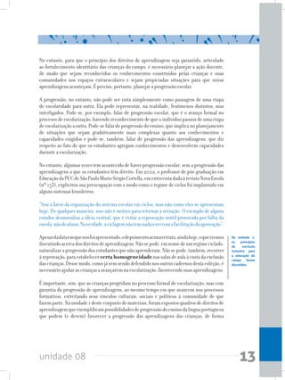 unidade 08 13
No entanto, para que o princípio dos direitos de aprendizagem seja garantido, articulado
ao fortalecimento identitário das crianças do campo, é necessário planejar a ação docente,
de modo que sejam reconhecidos os conhecimentos construídos pelas crianças e suas
comunidades nos espaços extraescolares e sejam propiciadas situações para que novas
aprendizagens aconteçam. É preciso, portanto, planejar a progressão escolar.
A progressão, no entanto, não pode ser vista simplesmente como passagem de uma etapa
de escolaridade para outra. Ela pode representar, na realidade, fenômenos distintos, mas
interligados. Pode-se, por exemplo, falar de progressão escolar, que é o avanço formal no
processo de escolarização, havendo reconhecimento de que o indivíduo passou de uma etapa
deescolarizaçãoaoutra.Pode-sefalardeprogressãodoensino,queimplicanoplanejamento
de situações que sejam gradativamente mais complexas quanto aos conhecimentos e
capacidades exigidos e pode-se, também, falar de progressão das aprendizagens, que diz
respeito ao fato de que os estudantes agregam conhecimentos e desenvolvem capacidades
durante a escolarização.
No entanto, algumas vezes tem acontecido de haver progressão escolar, sem a progressão das
aprendizagens a que os estudantes têm direito. Em 2002, o professor de pós-graduação em
EducaçãodaPUCdeSãoPauloMarioSérgioCortella,ementrevistadadaàrevistaNovaEscola
(nº 153), explicitou sua preocupação com o modo como o regime de ciclos foi implantado em
alguns sistemas brasileiros:
“Sou a favor da organização do sistema escolar em ciclos, mas não como eles se apresentam
hoje. De qualquer maneira, isso não é motivo para retornar à seriação. O exemplo de alguns
estados desmoraliza a ideia central, que é evitar a reprovação inútil provocada por falha da
escola,nãodoaluno.Naverdade,aciclagemnãotemnadaavercomafacilitaçãodaaprovação”.
Apesardadataemquenosfoiapresentado,odepoimentoacimaretrata,aindahoje,oqueviemos
discutindoacercadosdireitosdeaprendizagem.Nãosepode,emnomedeumregimeciclado,
naturalizaraprogressãodosestudantesquenãoaprenderam.Nãosepode,também,recorrer
àreprovação, para estabelecercerta homogeneidadenas salas deaulaàcustada exclusão
dascrianças.Dessemodo,comojávemsendodefendidonosoutroscadernosdestacoleção,é
necessárioajudarascriançasaavançaremnaescolarização,favorecendosuasaprendizagens.
É importante, sim, que as crianças progridam no processo formal de escolarização, mas com
garantia da progressão de aprendizagens, ao mesmo tempo em que avancem nos processos
formativos, estreitando seus vínculos culturais, sociais e políticos à comunidade de que
fazemparte.Naunidade1desteconjuntodemateriais,foramexpostosquadrosdedireitosde
aprendizagemqueexemplificampossibilidadesdeprogressãodoensinodalínguaportuguesa
que podem (e devem) favorecer a progressão das aprendizagens das crianças, de forma
Na unidade 1,
os princípios
do currículo
inclusivo para
a educação do
campo foram
discutidos
 