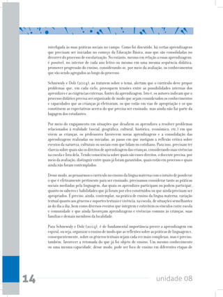 unidade 0814
interligada às suas práticas sociais no campo. Como foi discutido, há certas aprendizagens
que precisam ser iniciadas no começo da Educação Básica, mas que são consolidadas no
decorrerdoprocessodeescolarização.Noentanto,mesmoemrelaçãoaessasaprendizagens,
é possível, no interior de cada ano letivo ou mesmo em uma mesma sequência didática,
promover progressão do ensino, considerando-se, por meio da avaliação, os conhecimentos
que vão sendo agregados ao longo do processo.
Schnewuly e Dolz (2004), ao tratarem sobre o tema, alertam que o currículo deve propor
problemas que, em cada ciclo, provoquem tensões entre as possibilidades internas dos
aprendizeseasexigênciasexternas,fontesdaaprendizagem.Istoé,osautoresindicamqueo
processo didático precisa ser organizado de modo que sejam considerados os conhecimentos
e capacidades que as crianças já efetivaram, os que estão em vias de apropriação e os que
constituem as expectativas acerca do que precisa ser ensinado, mas ainda não faz parte da
bagagem dos estudantes.
Por meio do engajamento em situações que desafiem os aprendizes a resolver problemas
relacionados à realidade (social, geográfica, cultural, histórica, econômica, etc.) em que
vivem as crianças, os professores favorecem novas aprendizagens e a consolidação das
aprendizagens realizadas ou iniciadas, ao passo em que instigam a reflexão crítica sobre
eventos da natureza, culturais ou sociais com que lidam no cotidiano. Para isso, precisam ter
clarezasobrequaissãoosdireitosdeaprendizagemdascrianças,considerandosuasvivências
na escola e fora dela. Tendo consciênciasobrequaissão esses direitos, odocenteprecisa,por
meiodaavaliação,distinguirentrequaisjáforamgarantidos,quaisestãoemprocessoequais
ainda não foram contemplados.
Dessemodo,aopensarmosocurrículonoensinodalínguamaternacomointuitodeponderar
o que é efetivamente pertinente para ser ensinado, precisamos considerar tanto as práticas
sociais mediadas pela linguagem, das quais os aprendizes participam ou podem participar,
quanto os saberes e habilidades que já foram por eles construídos ou que ainda precisam ser
apropriados. É preciso, ainda, contemplar, na prática de ensino da língua materna, variação
textualquantoaosgênerosesuportestextuaisevivência,naescola,desituaçõessemelhantes
às do dia a dia, bem como diversos eventos que integrem e estreitem os vínculos entre escola
e comunidade e que ainda favoreçam aprendizagens e vivências comuns às crianças, suas
famílias e demais membros da localidade.
Para Schnewuly e Dolz (2004), é de fundamental importância prever a aprendizagem em
espiral,ouseja,organizaroensinodemodoqueasreflexõessobreaspráticasdelinguageme,
consequentemente, sobre os gêneros textuais sejam cada vez mais complexas, mas é preciso,
também, favorecer a retomada do que já foi objeto de ensino. Um mesmo conhecimento
ou uma mesma capacidade, desse modo, pode ser foco de ensino em diferentes etapas de
 