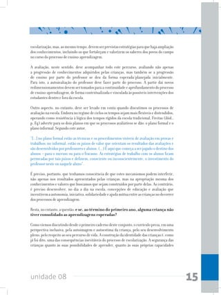 unidade 08 15
escolarização,mas,aomesmotempo,devemserprevistasestratégiasparaquehajaampliação
dos conhecimentos, incluindo os que fortaleçam e valorizem os saberes dos povos do campo
no curso do processo de ensino-aprendizagem.
A avaliação, neste sentido, deve acompanhar todo este percurso, avaliando não apenas
a progressão de conhecimentos adquiridos pelas crianças, mas também se a progressão
de ensino por parte do professor se deu da forma esperada/planejada inicialmente.
Para isto, a autoavaliação do professor deve fazer parte do processo. A partir daí novos
redimensionamentosdevemsertomadosparaacontinuidadeeaprofundamentodoprocesso
de ensino-aprendizagem, de forma contextualizada e vinculada às possíveis intervenções dos
estudantes dentro e fora da escola.
Outro aspecto, no entanto, deve ser levado em conta quando discutimos os processos de
avaliaçãonaescola.Emboranoregimedeciclosostempossejammaisflexíveisedistendidos,
operando como resistência à lógica dos tempos rígidos da escola tradicional, Freitas (ibid.,
p. 84) adverte para os dois planos em que os processos avaliativos se dão: o plano formal e o
plano informal. Segundo este autor,
“[...] no plano formal estão as técnicas e os procedimentos visíveis de avaliação em provas e
trabalhos; no informal, estão os juízos de valor que orientam os resultados das avaliações e
são desenvolvidos por professores e alunos. (...) É aqui que começa a ser jogado o destino dos
alunos – para o sucesso ou para o fracasso. As estratégias de trabalho com os alunos ficam
permeadas por tais juízos e definem, consciente ou inconscientemente, o investimento do
professor neste ou naquele aluno”.
É preciso, portanto, que tenhamos consciência de que estes mecanismos podem interferir,
não apenas nos resultados apresentados pelas crianças, mas na apropriação mesma dos
conhecimentos e valores que buscamos que sejam construídos por parte delas. Ao contrário,
é preciso desenvolver, no dia a dia na escola, concepções de educação e avaliação que
incentivemaautonomia,iniciativa,solidariedadeeajudamútuaentreascriançasnodecorrer
dos processos de aprendizagem.
Resta,noentanto,aquestão:e se, ao término do primeiro ano, alguma criança não
tiver consolidado as aprendizagens esperadas?
Comoviemosdiscutindodesdeoprimeirocadernodesteconjunto,ocurrículopreza,emuma
perspectiva inclusiva, pela autoimagem e autoestima da criança, pelo seu desenvolvimento
pleno,pelorespeitoaoseupercursodevida.Aconstruçãodaidentidadedascriançasé,como
já foi dito, uma das consequências inevitáveis do processo de escolarização. A segurança das
crianças quanto às suas possibilidades de aprender, quanto às suas próprias capacidades
 