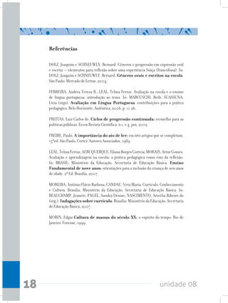 unidade 0818
Referências
DOLZ, Joaquim e SCHNEUWLY, Bernard. Gêneros e progressão em expressão oral
e escrita – elementos para reflexão sobre uma experiência Suíça (francófona). In:
DOLZ, Joaquim e SCHNEUWLY, Bernard. Gêneros orais e escritos na escola.
São Paulo: Mercado de Letras, 2004.
FERREIRA, Andrea Tereza B.; LEAL, Telma Ferraz. Avaliação na escola e o ensino
de língua portuguesa: introdução ao tema. In: MARCUSCHI, Beth; SUASSUNA,
Lívia (orgs). Avaliação em Língua Portuguesa: contribuições para a prática
pedagógica. Belo Horizonte: Autêntica, 2006. p. 11-26.
FREITAS, Luiz Carlos de. Ciclos de progressão continuada: vermelho para as
políticas públicas. Eccos Revista Científica. n 1, v 4, jun, 2002.
FREIRE, Paulo. A importância do ato de ler: em três artigos que se completam.
15ªed. São Paulo: Cortez/Autores Associados, 1989.
LEAL,TelmaFerraz;ALBUQUERQUE,ElianaBorgesCorreia;MORAIS,ArturGomes.
Avaliação e aprendizagem na escola: a prática pedagógica como eixo da reflexão.
In: BRASIL: Ministério da Educação, Secretaria de Educação Básica. Ensino
Fundamental de nove anos: orientações para a inclusão da criança de seis anos
de idade. 2ª Ed. Brasília, 2007.
MOREIRA, Antônio Flávio Barbosa; CANDAU, Vera Maria. Currículo, Conhecimento
e Cultura. Brasília: Ministério da Educação, Secretaria de Educação Básica. In:
BEAUCHAMP, Jeanete; PAGEL, Sandra Denise; NASCIMENTO, Aricélia Ribeiro do
(org.). Indagações sobre currículo. Brasília: Ministério da Educação, Secretaria
de Educação Básica, 2007.
MORIN, Edgar Cultura de massas do século XX: o espírito do tempo. Rio de
Janeiro: Forense, 1999.
 