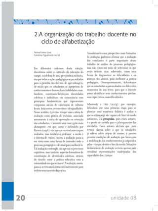 unidade 0820
Em diferentes cadernos desta coleção,
discutimos sobre o currículo da educação do
campo, na defesa de uma perspectiva inclusiva,
emquetodasasaçõespedagógicassejamvoltadas
para a garantia dos direitos de aprendizagem,
de modo que os estudantes se apropriem de
conhecimentosedesenvolvamhabilidades,mas,
também, construam/fortaleçam identidades
coletivas e individuais em consonância com
princípios fundamentais que representam
conquistas sociais de valorização de culturas
locais,lutacontrapreconceitosedesigualdades.
Nesse sentido, é preciso romper com a ideia de
avaliação como prática de exclusão, associada
meramente à ideia de aprovação ou retenção
dos estudantes, e assumir uma concepção mais
abrangente, em que, como é defendido por
Barreto(1996),nãoapenasosestudantessejam
avaliados, mas também o professor, a escola e
o sistema de ensino. Assim, a avaliação passa a
ser vista como uma forma de entender todo o
processopedagógicoedeatuarparamelhorá-lo.
Talavaliaçãocontemplanãoapenasosprocessos
cognitivos, mas também aspectos formativos de
constituição de identidades coletivas, através
do vínculo entre a prática educativa com a
comunidadeemqueseinsere.Aavaliação,assim,
passaaserencaradacomouminstrumentopara
redimensionamentodaprática.
Considerando essa perspectiva mais formativa
da avaliação, podemos afirmar que a avaliação
dos estudantes é parte importante desse
trabalho de análise do processo pedagógico,
mas não como um meio de selecionar os que
serão retidos, mas, sobretudo, como uma
forma de diagnosticar as dificuldades e os
avanços dos alunos, para melhorar a prática
pedagógica. Consequentemente, defendemos
queosestudantessejamavaliadosemdiferentes
momentos do ano letivo, para que o docente
possa identificar seus conhecimentos prévios,
suasexpectativas,suasdificuldades.
Schnewuly e Dolz (2004), por exemplo,
defendem que uma primeira etapa para se
planejar uma sequência didática é avaliar o
que as crianças já são capazes de fazer de modo
autônomo. Tal pesquisa, para esses autores,
é o ponto de partida para o planejamento das
atividades. Esses autores alertam que, para
termos clareza sobre o que os estudantes
já sabem sobre objeto de ensino, é preciso
garantir condições de avaliação que favoreçam
a mobilização dos conhecimentos já adquiridos
pelascrianças,dentroeforadaescola.Situações
desfavoráveis de avaliação servem apenas para
cristalizar representações inadequadas das
capacidadesdascrianças.
2.A organização do trabalho docente no
ciclo de alfabetização
Telma Ferraz Leal
Carolina Figueiredo de Sá
 