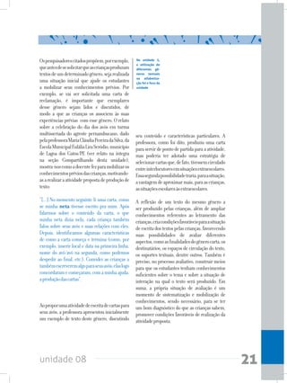 unidade 08 21
Ospesquisadorescitadospropõem,porexemplo,
queantesdesesolicitarqueascriançasproduzam
textosdeumdeterminadogênero,sejarealizada
uma situação inicial que ajude os estudantes
a mobilizar seus conhecimentos prévios. Por
exemplo, se vai ser solicitada uma carta de
reclamação, é importante que exemplares
desse gênero sejam lidos e discutidos, de
modo a que as crianças os associem às suas
experiências prévias com esse gênero. O relato
sobre a celebração do dia dos avós em turma
multisseriada do agreste pernambucano, dado
pelaprofessoraMariaCláudiaPereiradaSilva,da
EscolaMunicipalEuláliaLiraSeródio,município
de Lagoa dos Gatos/PE (ver relato na íntegra
na seção Compartilhando desta unidade),
mostra-noscomoadocentefezparamobilizaros
conhecimentospréviosdascrianças,motivando-
asarealizaraatividadepropostadeproduçãode
texto:
“[...] No momento seguinte li uma carta, como
se minha neta tivesse escrito pra mim. Após
falarmos sobre o conteúdo da carta, o que
minha neta dizia nela, cada criança também
falou sobre seus avós e suas relações com eles.
Depois, identificamos algumas características
de como a carta começa e termina (como, por
exemplo, inserir local e data na primeira linha,
nome do avô/avó na segunda, como podemos
despedir ao final, etc.). Convidei as crianças a
tambémescreveremalgoparaseusavós;elaslogo
concordaramecomeçaram,comaminhaajuda,
aproduçãodascartas”.
Aoproporumaatividadedeescritadecartaspara
seus avós, a professora apresentou inicialmente
um exemplo de texto deste gênero, discutindo
seu conteúdo e características particulares. A
professora, como foi dito, produziu uma carta
para servir de ponto de partida para a atividade,
mas poderia ter adotado uma estratégia de
selecionarcartasque,defato,tivessemcirculado
entreinterlocutoresemsituaçõesextraescolares.
Essasegundapossibilidadetraria,paraasituação,
avantagemdeaproximarmais,paraascrianças,
assituaçõesescolaresàsextraescolares.
A reflexão de um texto do mesmo gênero a
ser produzido pelas crianças, além de ampliar
conhecimentos referentes ao letramento das
crianças,criacondiçõesfavoráveisparaasituação
deescritadostextospelascrianças,favorecendo
suas possibilidades de avaliar diferentes
aspectos,comoasfinalidadesdogênerocarta,os
destinatários, os espaços de circulação do texto,
os suportes textuais, dentre outros. Também é
preciso, no processo avaliativo, construir meios
para que os estudantes tenham conhecimentos
suficientes sobre o tema e sobre a situação de
interação na qual o texto será produzido. Em
suma, a própria situação de avaliação é um
momento de sistematização e mobilização de
conhecimentos, sendo necessário, para se ter
um bom diagnóstico do que as crianças sabem,
promover condições favoráveis de realização da
atividadeproposta.
Na unidade 5,
a utilização de
diferentes gê-
neros textuais
na alfabetiza-
ção foi o foco da
unidade
 