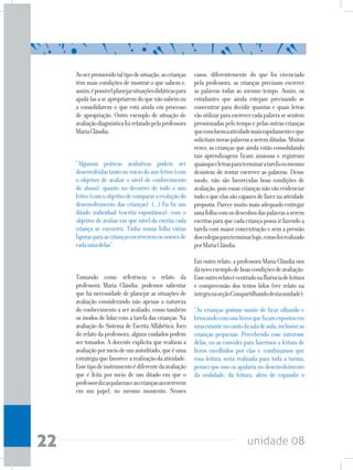 unidade 0822
Aoserpromovidotaltipodesituação,ascrianças
têm mais condições de mostrar o que sabem e,
assim,épossívelplanejarsituaçõesdidáticaspara
ajudá-lasaseapropriaremdoquenãosabemou
a consolidarem o que está ainda em processo
de apropriação. Outro exemplo de situação de
avaliaçãodiagnósticafoirelatadopelaprofessora
MariaCláudia:
“Algumas práticas avaliativas podem ser
desenvolvidastantonoiníciodoanoletivo(com
o objetivo de avaliar o nível de conhecimento
do aluno), quanto no decorrer de todo o ano
letivo(comoobjetivodecompararaevoluçãodo
desenvolvimento das crianças). (...) Eu fiz um
ditado individual (escrita espontânea), com o
objetivo de avaliar em que nível da escrita cada
criança se encontra. Tinha numa folha várias
figurasparaascriançasescreveremosnomesde
cadaumadelas”.
Tomando como referência o relato da
professora Maria Cláudia, podemos salientar
que há necessidade de planejar as situações de
avaliação considerando não apenas a natureza
do conhecimento a ser avaliado, como também
os modos de lidar com a tarefa das crianças. Na
avaliação do Sistema de Escrita Alfabética, foco
do relato da professora, alguns cuidados podem
ser tomados. A docente explicita que realizou a
avaliaçãopormeiodeumautoditado,queéuma
estratégiaquefavorecearealizaçãodaatividade.
Essetipodeinstrumentoédiferentedaavaliação
que é feita por meio de um ditado em que o
professordizaspalavraseascriançasasescrevem
em um papel, no mesmo momento. Nesses
casos, diferentemente do que foi vivenciado
pela professora, as crianças precisam escrever
as palavras todas ao mesmo tempo. Assim, os
estudantes que ainda estejam precisando se
concentrar para decidir quantas e quais letras
vãoutilizarparaescrevercadapalavrasesentem
pressionadaspelotempoepelasoutrascrianças
queconcluemaatividademaisrapidamenteeque
solicitamnovaspalavrasaseremditadas.Muitas
vezes, as crianças que ainda estão consolidando
tais aprendizagens ficam ansiosas e registram
quaisquerletrasparaterminaratarefaoumesmo
desistem de tentar escrever as palavras. Desse
modo, não são favorecidas boas condições de
avaliação,poisessascriançasnãovãoevidenciar
tudooqueelassãocapazesdefazernaatividade
proposta.Parecemuitomaisadequadoentregar
umafolhacomosdesenhosdaspalavrasaserem
escritasparaquecadacriançapossairfazendoa
tarefa com maior concentração e sem a pressão
doscolegasparaterminarlogo,comofoirealizado
porMariaCláudia.
Em outro relato, a professora Maria Cláudia nos
dánovoexemplodeboascondiçõesdeavaliação.
Esseoutrorelatoécentradonafluênciadeleitura
e compreensão dos textos lidos (ver relato na
íntegranaseçãoCompartilhandodestaunidade):
“As crianças gostam muito de ficar olhando e
brincandocomunslivrosqueficamexpostosem
umaestantenocantodasaladeaula,inclusiveas
crianças pequenas. Percebendo esse interesse
delas, eu as convidei para fazermos a leitura de
livros escolhidos por elas e combinamos que
essa leitura seria realizada para toda a turma;
pensei que isso os ajudaria no desenvolvimento
da oralidade, da leitura, além de expandir o
 