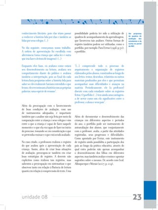 unidade 08 23
conhecimento literário, pois elas iriam passar
a conhecer a história lida por elas e também as
lidasporseuscolegas.(...)
No dia seguinte, começamos nosso trabalho.
A ordem de apresentação foi escolhida com
alternância (uma criança que sabia ler e outra
queiriafazeraleituradeimagens).(...)
Enquanto eles liam, eu avaliava como estava
seu desenvolvimento na leitura, avaliava seu
comportamento diante do público e avaliava
também a interpretação, pois ao final da cada
leitura fazia perguntas sobre a história lida para
saberseelesrealmentehaviamentendidooque
leram,elesrecontavamahistóriacomaspróprias
palavras,umaespéciederesumo”.
Além da preocupação com o favorecimento
de boas condições de avaliação, com uso
de instrumentos adequados, é importante
tambémqueaanálisenãosejafeitapormeioda
comparaçãoentreacriançaeseuscolegasesim
entre o que a criança é capaz de fazer naquele
momentoeoqueelaeracapazdefazernoinício
doprocesso,tomando-seemconsideraçãooque
sepretendiaensinareoqueestásendoavaliado.
No caso citado, a professora realizou o registro
do que avaliou após a apresentação de cada
criança. Assim, além de criar boas situações
de avaliação, preocupou-se também em criar
boas estratégias de registro. A docente não
explicitou como realizou tais registros, mas
salientou a preocupação em sistematizar o que
observou tanto em relação à fluência de leitura
quantoemrelaçãoàcompreensãodotexto.Uma
possibilidade poderia ter sido a utilização de
quadrosdeacompanhamentodaaprendizagem,
que favorecem tais análises. Outras formas de
registro também podem ser utilizadas, como o
portfólio,porexemplo.ParaFerraz(1998,p.50),
oportfólio
“[...] compreende todo o processo de
arquivamento e organização de registros
elaboradospelosalunos,construídosaolongodo
anoletivo:textos,desenhos,relatóriosououtros
materiais produzidos por eles e que permitam
acompanhar suas dificuldades e avanços na
matéria. Periodicamente, ele [o professor]
discute com cada estudante sobre os registros
feitos.Oportfolio(...)temaindaumavantagem:
a de servir como um elo significativo entre o
professor,oalunoeseuspais”.
Além de documentar o desenvolvimento das
crianças em diferentes aspectos e períodos
do ano, o portfólio pode ser instrumento de
autoavaliação dos alunos, que conjuntamente
com o professor, avalia, a partir das atividades
registradas, seus progressos e dificuldades.
Como apontado por Ferraz, este instrumento
de registro ainda possibilita a participação dos
pais ao longo da prática educativa, através do
qual estes poderão não apenas acompanhar
o desenvolvimento dos filhos em diferentes
aspectos,mastambémavaliaroensinoeapontar
sugestões sobre o mesmo. De acordo com Leal,
AlbuquerqueeMorais(2007,p.104),
Ver propostas
de quadros de
avaliação dos
estudantes e da
turma no portal
do MEC
 