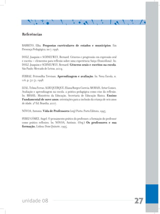 unidade 08 27
Referências
BARRETO, Elba. Propostas curriculares de estados e municípios. Em
Presença Pedagógica, no 7, 1996.
DOLZ, Joaquim e SCHNEUWLY, Bernard. Gêneros e progressão em expressão oral
e escrita – elementos para reflexão sobre uma experiência Suíça (francófona). In:
DOLZ, Joaquim e SCHNEUWLY, Bernard. Gêneros orais e escritos na escola.
São Paulo: Mercado de Letras, 2004.
FERRAZ, Petronilha Trevisan. Aprendizagem e avaliação. In: Nova Escola, n.
116, p. 50-51, 1998.
LEAL,TelmaFerraz;ALBUQUERQUE,ElianaBorgesCorreia;MORAIS,ArturGomes.
Avaliação e aprendizagem na escola: a prática pedagógica como eixo da reflexão.
In: BRASIL: Ministério da Educação, Secretaria de Educação Básica. Ensino
Fundamental de nove anos: orientações para a inclusão da criança de seis anos
de idade. 2ª Ed. Brasília, 2007.
NÓVOA, Antonio. Vida de Professores (org) Porto: Porto Editora, 1995.
PEREZ GÓMEZ, Angel. O pensamento prático do professor: a formação do professor
como prático reflexivo. In: NÓVOA, António. (Org.) Os professores e sua
formação. Lisboa: Dom Quixote, 1995.
 