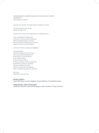 ORGANIZANDO A AÇÃO DIDÁTICA EM ESCOLAS DO CAMPO
UNIDADE 8
Educação do Campo
Autoras dos textos da seção Aprofundando o tema:
Carolina Figueiredo de Sá
Telma Ferraz Leal
Autoras dos relatos de experiência e depoimentos:
Ana Lúcia Martins Maturano
Ivanise Cristina da Silva Calazans
Maria Cláudia Pereira da Silva
Maria de Fátima Belarmina da Silva
Sheila Cristina da Silva Barros
Leitores críticos e apoio pedagógico
Alfredina Nery
Amanda Kelly Ferreira da Silva
Ana Lúcia Martins Maturano
Ana Márcia Luna Monteiro
Erika Souza Vieira
Evani da Silva Vieira
Ivanise Cristina da Silva Calazans
Rochelane Vieira de Santana
Severino Rafael da Silva
Sheila Cristina da Silva Barros
Yarla Suellen Nascimento Alvares
Revisora
Nadiana Lima da Silva
Projeto gráfico:
Ana Carla Silva, Luciana Salgado, Susane Batista e Yvana Alencastro.
Diagramação, Capa e Ilustrações
Anderson Martins, Leonardo Rodrigues, Raian Coelho e Túlio Couceiro
 