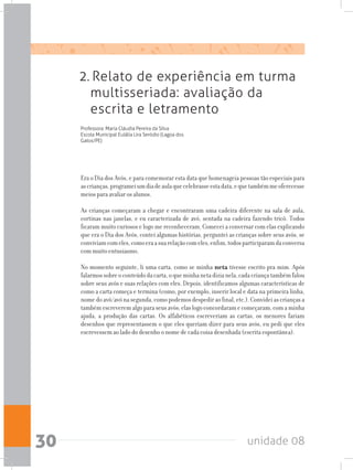 unidade 0830
2. Relato de experiência em turma
multisseriada: avaliação da
escrita e letramento
Professora: Maria Cláudia Pereira da Silva
Escola Municipal Eulália Lira Seródio (Lagoa dos
Gatos/PE)
Era o Dia dos Avós, e para comemorar esta data que homenageia pessoas tão especiais para
ascrianças,programeiumdiadeaulaquecelebrasseestadata,equetambémmeoferecesse
meios para avaliar os alunos.
As crianças começaram a chegar e encontraram uma cadeira diferente na sala de aula,
cortinas nas janelas, e eu caracterizada de avó, sentada na cadeira fazendo tricô. Todos
ficaram muito curiosos e logo me reconheceram. Comecei a conversar com elas explicando
que era o Dia dos Avós, contei algumas histórias, perguntei as crianças sobre seus avós, se
conviviamcomeles,comoeraasuarelaçãocomeles,enfim,todosparticiparamdaconversa
com muito entusiasmo.
No momento seguinte, li uma carta, como se minha neta tivesse escrito pra mim. Após
falarmossobreoconteúdodacarta,oqueminhanetadizianela,cadacriançatambémfalou
sobre seus avós e suas relações com eles. Depois, identificamos algumas características de
como a carta começa e termina (como, por exemplo, inserir local e data na primeira linha,
nomedoavô/avónasegunda,comopodemosdespediraofinal,etc.).Convideiascriançasa
tambémescreveremalgoparaseusavós;elaslogoconcordaramecomeçaram,comaminha
ajuda, a produção das cartas. Os alfabéticos escreveriam as cartas, os menores fariam
desenhos que representassem o que eles queriam dizer para seus avós, eu pedi que eles
escrevessem ao lado do desenho o nome de cada coisa desenhada (escrita espontânea).
 