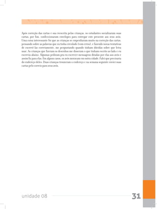 unidade 08 31
Após correção das cartas e sua reescrita pelas crianças, os estudantes socializaram suas
cartas; por fim, confeccionaram envelopes para entregar este presente aos seus avós.
Uma coisa interessante foi que as crianças se empenharam muito na correção das cartas,
pensando sobre as palavras que eu tinha circulado (com erros), e fazendo novas tentativas
de escrevê-las corretamente, me perguntando quando tinham dúvidas sobre que letra
usar. As crianças que fizeram os desenhos me disseram o que tinham escrito ao lado e eu
escrevia abaixo. Algumas pediram pra eu escrever mensagens ditadas por elas aos avós e
assim fiz para elas. Em alguns casos, os avós moravam em outra cidade. Falei que precisaria
do endereço deles. Duas crianças trouxeram o endereço e na semana seguinte enviei suas
cartas pelo correio para seus avós.
 