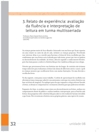 unidade 0832
3. Relato de experiência: avaliação
da fluência e interpretação de
leitura em turma multisseriada
Professora: Maria Cláudia Pereira da Silva
Escola Municipal Eulália Lira Seródio (Lagoa dos
Gatos/PE)
As crianças gostam muito de ficar olhando e brincando com uns livros que ficam expostos
em uma estante no canto da sala de aula, inclusive as crianças pequenas. Percebendo
esse interesse delas eu as convidei para fazermos a leitura de livros escolhidos por elas,
combinamos que essa leitura seria realizada para toda turma; pensei que isso os ajudaria
no desenvolvimento da oralidade, da leitura, além de expandir o conhecimento literário,
pois elas iriam passar a conhecer a história lida por ela e também as lidas por seus colegas.
Orientei que procurassem livros com histórias não tão longas, do contrário não teríamos
tempo suficiente para realizarmos a leitura (são alunos de diferentes níveis e anos); e pedi
às crianças menores que escolhessem livros com muitas ilustrações. Foi uma diversão a
escolha dos livros.
No dia seguinte, começamos nosso trabalho. A ordem de apresentação foi escolhida com
alternância(umacriançaquesabialercomautonomiaeoutraqueiriacontarahistóriacom
basenaleituradeimagens).Euexpliqueiparaelesqueenquantoocolegaestivessefazendo
aleitura,osdemaissecomportassemeescutassemahistóriaparaquepudessementender.
Enquanto eles liam, eu avaliava como estava seu desenvolvimento na leitura, avaliava seu
comportamento diante do público e avaliava também a interpretação, pois ao final da cada
leitura, fazia perguntas sobre a história lida para saber se eles realmente haviam entendido
o que leram. Eles recontavam a história com as próprias palavras, uma espécie de resumo.
 