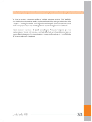 unidade 08 33
As crianças menores, com minha mediação, também fizeram as leituras. Folha por folha,
elasiamfalandooqueestavamvendoeligandoumfatoaooutro,davapravernorostodelas
a alegria e o prazer por também estarem participando daquele momento de leitura; isso é
muito bom porque vai cada vez mais despertando seu interesse pelo mundo da leitura.
Foi um momento prazeroso e de grande aprendizagem. Ao mesmo tempo em que pude
avaliar os alunos (dentre outras coisas, em relação à fluência na leitura e à interpretação de
textoverbaledeimagens),elesaumentaramseuletramentoliterário,aolereouvirhistórias
de livros que não conheciam antes.
 
