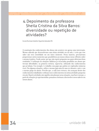 unidade 0834
4. Depoimento da professora
Sheila Cristina da Silva Barros:
diversidade ou repetição de
atividades?
Escola Municipal Ubaldino Figueirôa (Jaboatão-PE)
A construção dos conhecimentos dos alunos não acontece em apenas uma intervenção.
Mesmo sabendo que desenvolvemos uma ótima atividade em tal aula, é certo que esse
saber não será consolidado em um único momento. Dessa maneira, precisaremos
proporcionar outros momentos que possibilitem aos nossos alunos novas reflexões sobre
a mesma temática. Sendo assim, por que não repetir propostas nas quais obtivemos bons
resultados? A utilização de situações didáticas já vivenciadas possibilita aos alunos que
tiveram dificuldades, na primeira vivência, superá-las, utilizando dos conhecimentos
que já tinham. Um exemplo é o trabalho com jogos que podem ser explorados inúmeras
vezes. Em algumas situações, utilizo o mesmo jogo mais de uma vez durante o mês e com
o mesmo grupo de alunos. Percebo que, a cada nova vivência, eles avançam dentro dos
conhecimentostrabalhadoseutilizamessesconhecimentosemoutrasatividadespropostas
emsala.Repetiratividadesnãosignificanãoplanejarnovassituações,masfazercomque,a
partirdesituaçõesjáexperimentadas,possamoscontinuaradesenvolvernovossaberesem
nossos alunos.
 