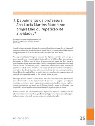unidade 08 35
5. Depoimento da professora
Ana Lúcia Martins Maturano:
progressão ou repetição de
atividades?
Escola Municipal Nova Santana (Camaragibe – PE)
Escolar Municipal Creusa de Freitas Cavalcanti
(Recife – PE)
Considero importante a participação da turma no planejamento e na avaliação das aulas. É
importanteaparticipaçãonaconstruçãodaagendadiáriaenaavaliaçãodaaula.Exemplifico
essa prática com o relato de uma das atividades realizadas com meus alunos.
No componente Língua Portuguesa, como um dos objetivos, pretendia fazer com que os
alunos aprendessem a identificação de todas as letras do alfabeto. Para tanto, abordava
diariamente o alfabeto, que no início do ano era escrito apenas em letra bastão e,
posteriormente,apareciatambémemletracursivaedeimprensaemsuportestextuaiscomo
cartazes e livros. Esse conteúdo passou a ser ensinado por meio de atividade permanente,
pela necessidade da turma. Para não se tornar algo cansativo e de certo modo mecânico, o
conteúdofoiabordadodemaneirasdiferentes,como:bingodeletras;pesquisaemcartazes,
livros, objetos; leitura do alfabeto no quadro (às vezes em ordem, às vezes aleatoriamente);
escrita de iniciais no quadro após ter dito palavras, no uso de jogos.
Nesse tipo de rotina em sala, há várias dessas atividades das quais os alunos gostam muito,
sendo até solicitadas por eles. Eu costumo repeti-las, pois são boas para a aprendizagem
e motivam as crianças a querer realizar o que está proposto. Também costumo explicar a
eles que, muitas vezes, precisamos repetir algumas atividades porque há colegas que estão
precisando e porque aqueles que conseguem identificar podem ajudar os outros.
Percebo o quanto tem sido importante essa repetição de atividades, fazendo as devidas
adequaçõesnelas,reinventando-as,pelofatodepoderperceberavançosecontribuirparaa
melhoria dos que estão ainda sem apresentar os resultados almejados.
 