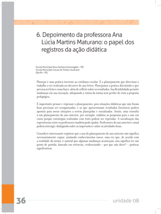 unidade 0836
6. Depoimento da professora Ana
Lúcia Martins Maturano: o papel dos
registros da ação didática
Escola Municipal Nova Santana (Camaragibe – PE)
Escola Municipal Creusa de Freitas Cavalcanti
(Recife – PE)
Planejar é uma prática inerente ao cotidiano escolar. É o planejamento que direciona o
trabalho a ser realizado no decorrer do ano letivo. Planejamos a prática discutindo o que
precisaserfeitoecomofazer,alémderefletirsobreosresultados.Suaflexibilidadepermite
mudanças em sua execução, adequando a rotina da turma sem perder de vista a proposta
pedagógica.
É importante pensar e repensar o planejamento, pois situações didáticas que não foram
boas precisam ser reorganizadas, e as que apresentaram resultados favoráveis podem
apontar para novas situações a serem planejadas e socializadas. Assim, uma consulta
a um planejamento do ano anterior, por exemplo, viabiliza as propostas para o ano em
curso porque estratégias realizadas com êxito podem ser repetidas. A socialização das
experiências entre os professores também pode ajudar. Professores do ano anterior e atual
podem interagir, dialogando sobre as impressões e sobre as atividades boas.
Considero interessante registrar que o uso do planejamento do ano anterior não significa
necessariamente copiar, anulando conhecimentos novos, uma vez que, de acordo com
a realidade da turma, é natural que algumas mudanças aconteçam; isso significa ter um
ponto de partida, baseado em vivências, evidenciando – por que não dizer? – práticas
significativas.
 