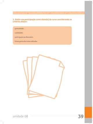 unidade 08 39
3. Avalie sua participação como aluno(a) do curso considerando os
critérios abaixo:
• pontualidade;
• assiduidade;
• participação nas discussões;
• leitura prévia dos textos indicados.
 
