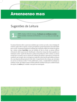 Aprendendo mais
As autoras discutem sobre os processos avaliativos que ocorrem na escola, como estratégias de
controleepodersobreossujeitos,nabuscaporlegitimaroprojetohegemônicodamodernidade
paraaescola.Aoapontarempráticasdeavaliaçãoquereafirmamalógicadaexclusãodesujeitos
que, embora estejam inseridos, não são incluídos de fato na escola, as autoras refletem
criticamentesobreosprocessosdeclassificaçãoeseleçãodascriançasdasclassespopularesna
instituição escolar. A partir dos discursos e práticas dos professores sobre os alunos, as autoras
revelam que em muitos casos os critérios de avaliação para definir a aprovação ou retenção dos
estudantes,porexemplo,nãoserestringemaocampodosconhecimentosaprendidosounãopor
eles,massãopermeadosporjuízosdevalorsobreocomportamentodascrianças,queantecipam
seu sucesso ou fracasso escolar. O texto problematiza, assim, a complexidade da avaliação no
cotidianoescolar,queadquiremuitossentidospodendocontribuirtantoparaasubalternização
dossujeitos,dooutroqueéavaliado,comoparasuaemancipação.
SERPA, Andréa; CALLAI, Cristiana. Avaliação no cotidiano escolar:
muitos sentidos. Currículo sem Fronteiras, v. 12, n. 2, p. 393-402, maio/ago.
2012.1.
Sugestões de Leitura
 