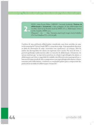 unidade 0844
A prática de uma professora alfabetizadora considerada como bem sucedida em uma
escola municipal de Várzea Grande (MT) é o tema deste artigo. As pesquisadoras discutem
os dados de observações de aulas, entrevistas com a professora e as crianças, além da
análise dos desempenhos dos alunos em expressão oral e escrita. Por meio do texto, é
possível aprofundar conhecimentos sobre os conceitos de alfabetização e letramento. As
autoras mostram que “as expectativas positivas em relação à aprendizagem dos alunos, a
alfabetização com textos, a capacidade de trabalho com diferentes níveis psicogenéticos, o
bomusodotempoemsaladeaula,ocompromissocomaaprendizagemdosalunoseabusca
constante pelo conhecimento, constituem-se em grandes pilares para a compreensão das
práticas bem sucedidas de alfabetização e letramento”.
SOUZA, Ivânia Pereira Midon; CARDOSO, Cancionila Janzkovski. Práticas de
alfabetização e letramento: o fazer pedagógico de uma alfabetizadora bem
sucedida. Anais da 35a Reunião Anual da ANPED; GT 10: Alfabetização, leitura e
escrita. Caxambu: ANPED, 2012.
(Disponível em: http://35reuniao.anped.org.br/images/stories/trabalhos/
GT10%20Trabalhos/GT10-1637_int.pdf).
2.
 