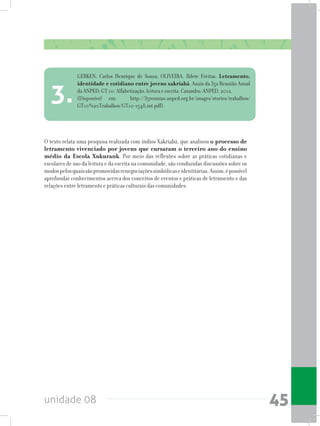 unidade 08 45
O texto relata uma pesquisa realizada com índios Xakriabá, que analisou o processo de
letramento vivenciado por jovens que cursaram o terceiro ano do ensino
médio da Escola Xukurank. Por meio das reflexões sobre as práticas cotidianas e
escolares de uso da leitura e da escrita na comunidade, são conduzidas discussões sobre os
modospelosquaissãopromovidasrenegociaçõessimbólicaseidentitárias.Assim,épossível
aprofundar conhecimentos acerca dos conceitos de eventos e práticas de letramento e das
relações entre letramento e práticas culturais das comunidades.
GERKEN, Carlos Henrique de Souza; OLIVEIRA, Ildete Freitas. Letramento,
identidade e cotidiano entre jovens xakriabá. Anais da 35a Reunião Anual
da ANPED; GT 10: Alfabetização, leitura e escrita. Caxambu: ANPED, 2012.
(Disponível em: http://35reuniao.anped.org.br/images/stories/trabalhos/
GT10%20Trabalhos/GT10-1548_int.pdf).
3.
 