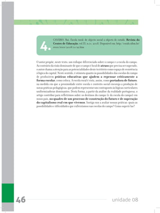 unidade 0846
O autor propõe, neste texto, um enfoque diferenciado sobre o campo e a escola do campo.
Aocontráriodavisãodominantedequeocampoélocaldeatrasoqueprecisasersuperado,
oautorchamaaatençãoparaaspotencialidadesdesteterritóriocomoespaçoderesistência
à lógica do capital. Neste sentido, é otimista quanto às possibilidades das escolas do campo
de produzirem práticas educativas que ajudem a repensar criticamente a
forma escolar, como coloca. A escola rural é vista, assim, como portadora de futuro,
na medida em que a proximidade entre escola e contexto social encoraja a produção de
novaspráticaspedagógicas,quepodemrepresentarumcontrapontoàslógicascurriculares
uniformizadoras dominantes. Desta forma, a partir da análise da realidade portuguesa, o
artigo contribui para refletirmos sobre os destinos do campo (e da escola do campo) em
nosso país, no quadro de um processo de construção do futuro e de superação
do capitalismo real em que vivemos. Instiga-nos a avaliar nossas práticas: quais as
possibilidades e dificuldades que enfrentamos nas escolas do campo? Como superá-las?
CANÁRIO, Rui. Escola rural: de objecto social a objecto de estudo. Revista do
Centro de Educação, vol.33, n.01, 2008. Disponível em: http://coralx.ufsm.br/
revce/revce/2008/01/a2.htm
4.
 