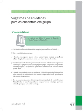 unidade 08 47
1º momento (4 horas)
Sugestões de atividades
para os encontros em grupo
1- Ler texto para deleite: “À procura de Maru”, de
Kumiko Yamamoto. Edições SM.
2 – Socializar as aulas realizadas com base nos planejamentos feitos na Unidade 7.
3 – Ler a seção Iniciando a conversa.
4 – Debater, em pequenos grupos, o tema a reprovação escolar no ciclo de
alfabetização; listar argumentos contra e/ou a favor da retenção escolar.
5-Lerotexto1(Ciclodealfabetizaçãonaeducaçãodocampo:reflexõessobreosprocessos
deavaliaçãoeaprogressãoescolar),empequenosgrupos,comparandoosargumentos
listados pelo grupo e os argumentos apresentados pelas autoras do texto; discutir em
grande grupo.
6 - Analisar, em pequenos grupos, os quadros de Perfil de Grupo preenchidos, discutir
sobre possíveis encaminhamentos para os casos em que os direitos de aprendizagem
não tenham sido garantidos.
7 - Ler em pequenos grupos os relatos de experiência de avaliação de Ivanise Cristina e
Maria Cláudia, da seção Compartilhando; comparar com as estratégias que foram
utilizadas pelo grupo para avaliar as crianças.
 